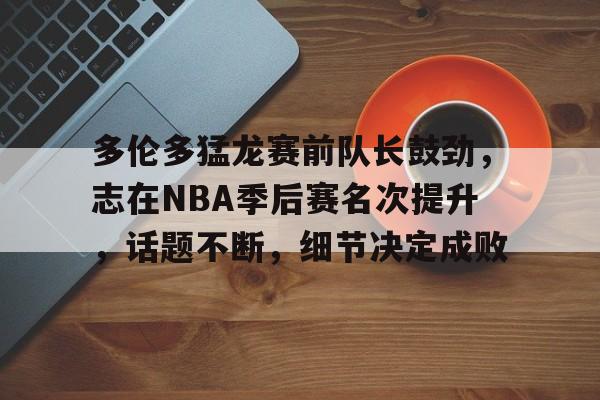 关于多伦多猛龙赛前队长鼓劲，志在NBA季后赛名次提升，话题不断，细节决定成败的信息