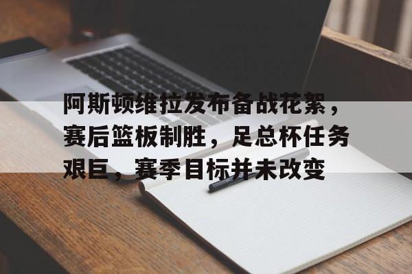 huatihui官方网-阿斯顿维拉发布备战花絮，赛后篮板制胜，足总杯任务艰巨，赛季目标并未改变的简单介绍